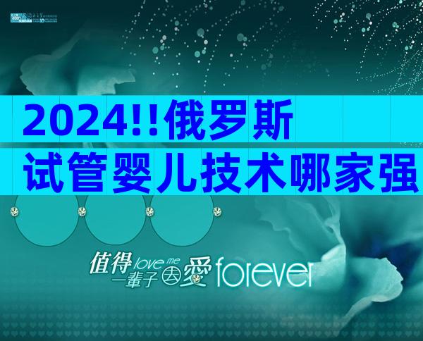 2024!!俄罗斯试管婴儿技术哪家强 ;医生团队实力如何看